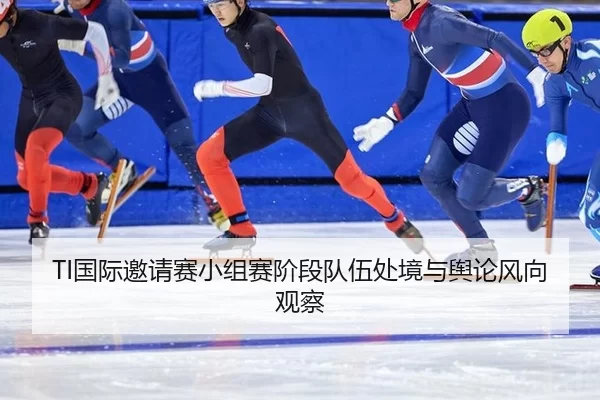 TI国际邀请赛小组赛阶段队伍处境与舆论风向观察